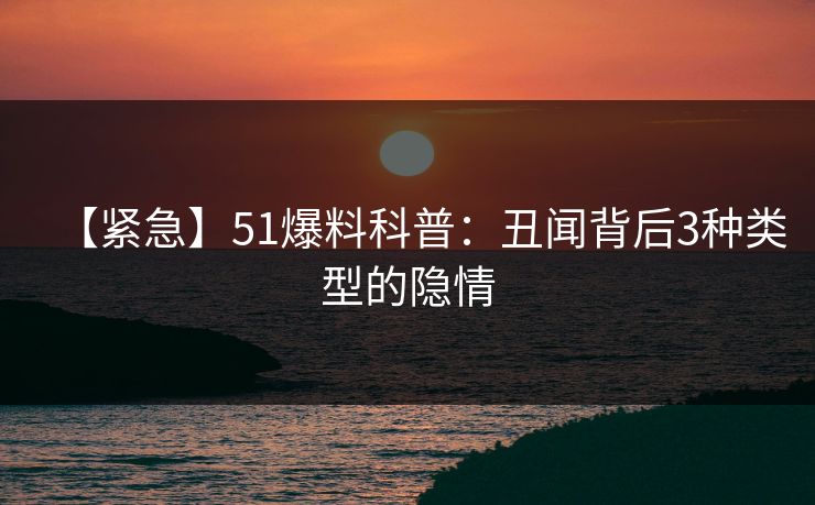 【紧急】51爆料科普：丑闻背后3种类型的隐情
