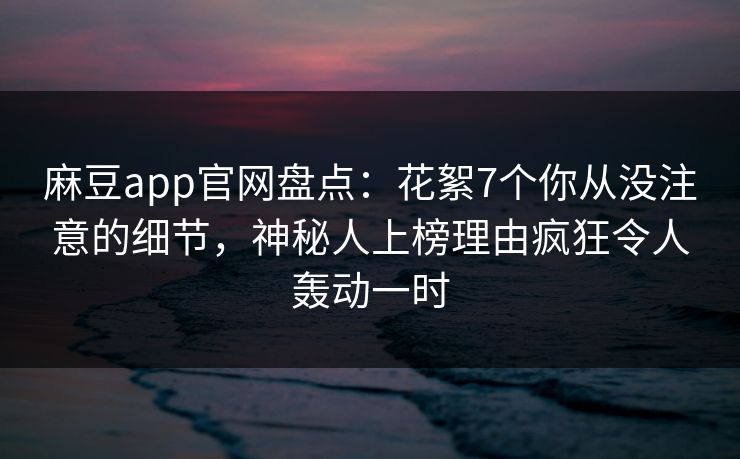 麻豆app官网盘点:花絮7个你从没注意的细节,神秘人上榜理由疯狂令人轰动一时 麻豆app官网盘点:花絮7个你从没注意的细节,神秘人上榜理由疯狂令人轰动一时
