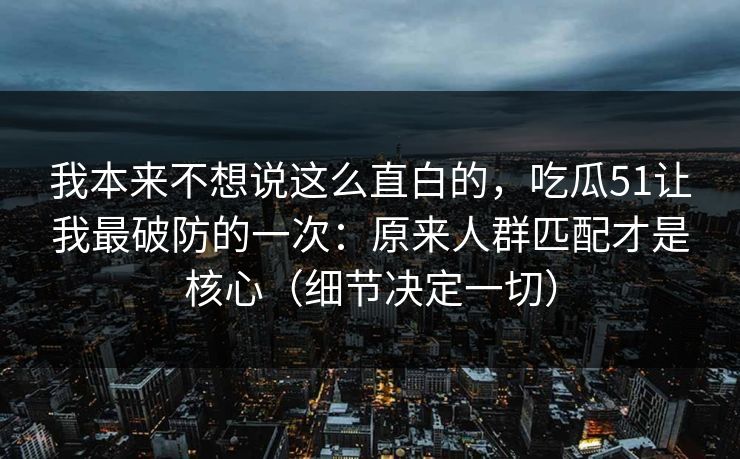 我本来不想说这么直白的，吃瓜51让我最破防的一次：原来人群匹配才是核心（细节决定一切）