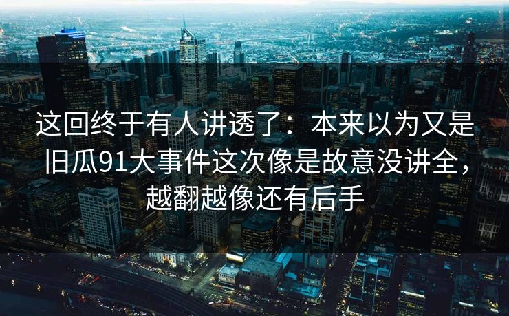 这回终于有人讲透了：本来以为又是旧瓜91大事件这次像是故意没讲全，越翻越像还有后手