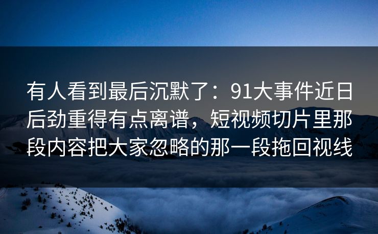 有人看到最后沉默了：91大事件近日后劲重得有点离谱，短视频切片里那段内容把大家忽略的那一段拖回视线