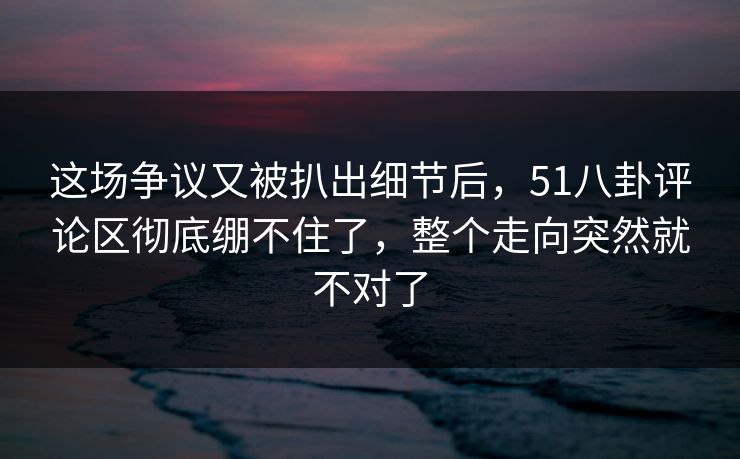 这场争议又被扒出细节后，51八卦评论区彻底绷不住了，整个走向突然就不对了